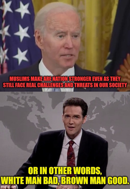 What he really meant | MUSLIMS MAKE ARE NATION STRONGER EVEN AS THEY STILL FACE REAL CHALLENGES AND THREATS IN OUR SOCIETY; OR IN OTHER WORDS, WHITE MAN BAD, BROWN MAN GOOD. | image tagged in norm macdonald weekend update,joe biden,racist | made w/ Imgflip meme maker