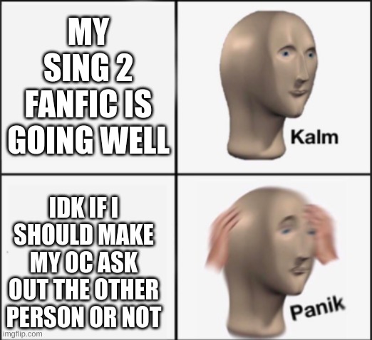 im kinda stumped on chapter 4 | MY SING 2 FANFIC IS GOING WELL; IDK IF I SHOULD MAKE MY OC ASK OUT THE OTHER PERSON OR NOT | image tagged in kalm panik | made w/ Imgflip meme maker