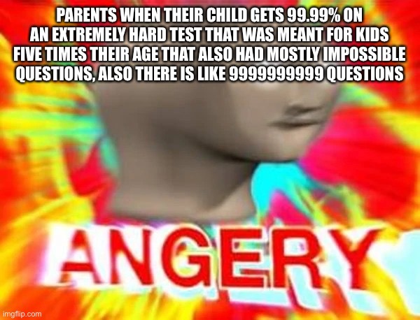 Yes very reasonable angeryness | PARENTS WHEN THEIR CHILD GETS 99.99% ON AN EXTREMELY HARD TEST THAT WAS MEANT FOR KIDS FIVE TIMES THEIR AGE THAT ALSO HAD MOSTLY IMPOSSIBLE QUESTIONS, ALSO THERE IS LIKE 9999999999 QUESTIONS | image tagged in angry meme man | made w/ Imgflip meme maker
