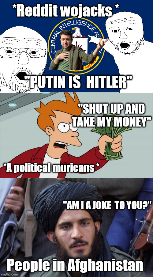 This country is a joke at this point.  We're gonna collapse from self inflicted injuries. | *Reddit wojacks *; "PUTIN IS  HITLER"; "SHUT UP AND TAKE MY MONEY"; *A political muricans *; "AM I A JOKE  TO YOU?"; People in Afghanistan | image tagged in central intelligence agency cia,memes,shut up and take my money fry,a unfortunate truth | made w/ Imgflip meme maker