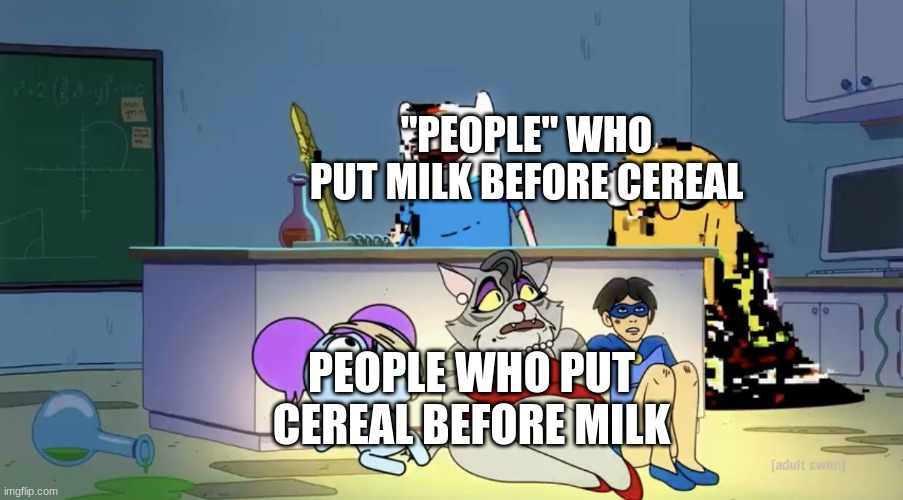 Pibby hiding from finn and jake | "PEOPLE" WHO PUT MILK BEFORE CEREAL PEOPLE WHO PUT CEREAL BEFORE MILK | image tagged in pibby hiding from finn and jake | made w/ Imgflip meme maker