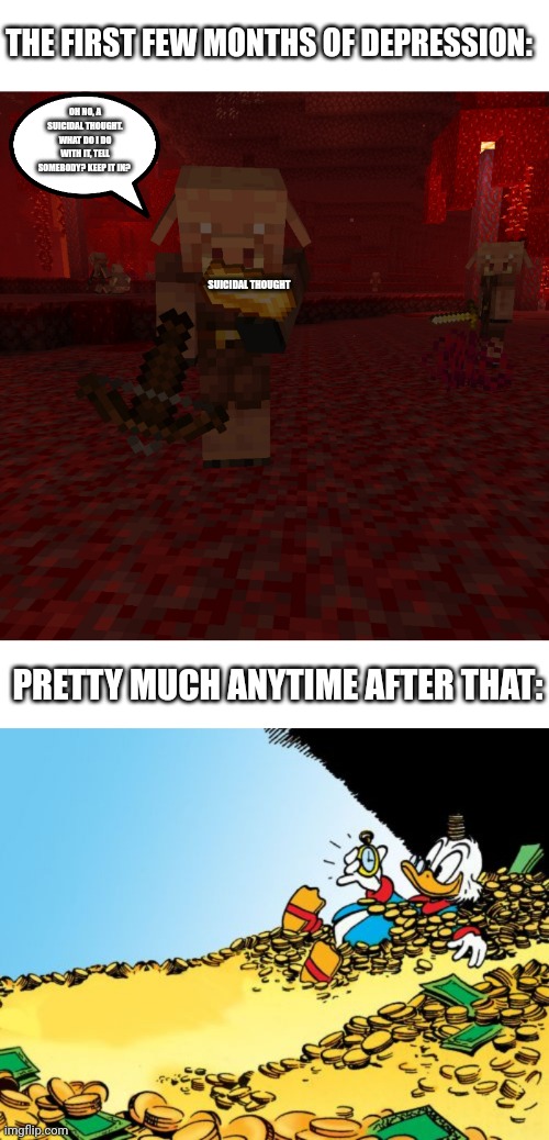 If this needs explaining few gold is supposed to be a suicidal thought | THE FIRST FEW MONTHS OF DEPRESSION:; OH NO, A SUICIDAL THOUGHT. WHAT DO I DO WITH IT, TELL SOMEBODY? KEEP IT IN? SUICIDAL THOUGHT; PRETTY MUCH ANYTIME AFTER THAT: | image tagged in blank white template,piglin looking dead at the item,memes,scrooge mcduck | made w/ Imgflip meme maker