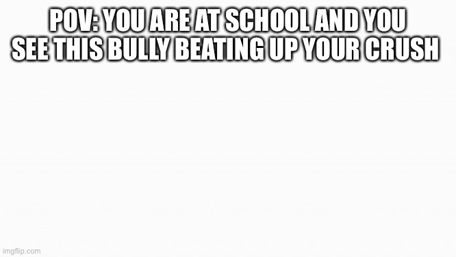 Ik I'm dumb lol | POV: YOU ARE AT SCHOOL AND YOU SEE THIS BULLY BEATING UP YOUR CRUSH | image tagged in white box | made w/ Imgflip meme maker