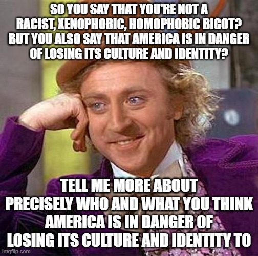 For Racist, Xenophobic, Homophobic Bigots Who Say That They're Not Racist, Xenophobic, Homophobic Bigots | SO YOU SAY THAT YOU'RE NOT A RACIST, XENOPHOBIC, HOMOPHOBIC BIGOT?
BUT YOU ALSO SAY THAT AMERICA IS IN DANGER
OF LOSING ITS CULTURE AND IDENTITY? TELL ME MORE ABOUT PRECISELY WHO AND WHAT YOU THINK AMERICA IS IN DANGER OF LOSING ITS CULTURE AND IDENTITY TO | image tagged in memes,creepy condescending wonka,racism,xenophobia,homophobia,bigotry | made w/ Imgflip meme maker