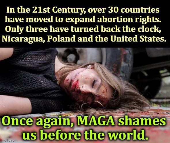 Abortion is as old as time. You cannot stop it. You can only drive it underground. | In the 21st Century, over 30 countries 
have moved to expand abortion rights. 

Only three have turned back the clock, 
Nicaragua, Poland and the United States. Once again, MAGA shames 
us before the world. | image tagged in bloody coat hangar,abortion,mothers,will,die | made w/ Imgflip meme maker