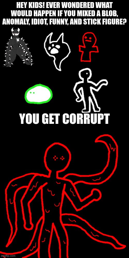 welcome to the end of msmg | HEY KIDS! EVER WONDERED WHAT WOULD HAPPEN IF YOU MIXED A BLOB, ANOMALY, IDIOT, FUNNY, AND STICK FIGURE? YOU GET CORRUPT | image tagged in memes,blank transparent square | made w/ Imgflip meme maker
