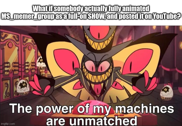 Like, with everybody's personalities each getting their own character. | What if somebody actually fully animated MS_memer_group as a full-on SHOW, and posted it on YouTube? | image tagged in the power of my machines are unmatched | made w/ Imgflip meme maker