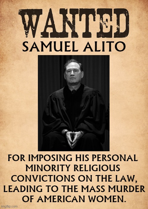 Freedom of Religion includes Freedom from Religion. | SAMUEL ALITO; FOR IMPOSING HIS PERSONAL 
MINORITY RELIGIOUS 
CONVICTIONS ON THE LAW,
LEADING TO THE MASS MURDER
OF AMERICAN WOMEN. | image tagged in supreme court,religious,abuse,abortion | made w/ Imgflip meme maker