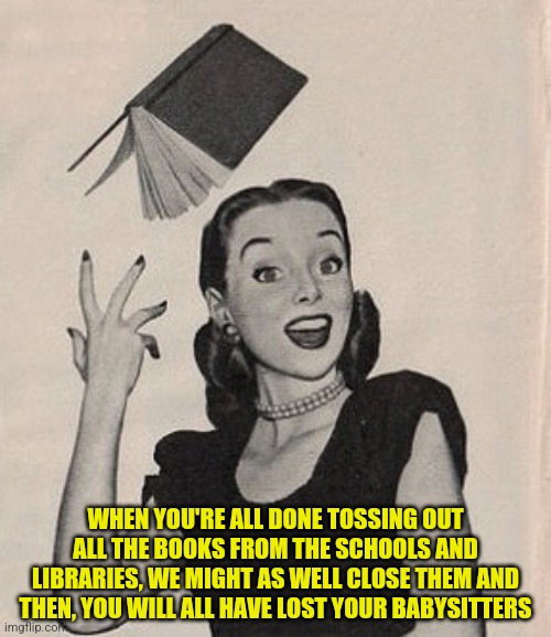 Throwing book vintage woman | WHEN YOU'RE ALL DONE TOSSING OUT ALL THE BOOKS FROM THE SCHOOLS AND LIBRARIES, WE MIGHT AS WELL CLOSE THEM AND THEN, YOU WILL ALL HAVE LOST YOUR BABYSITTERS | image tagged in throwing book vintage woman | made w/ Imgflip meme maker