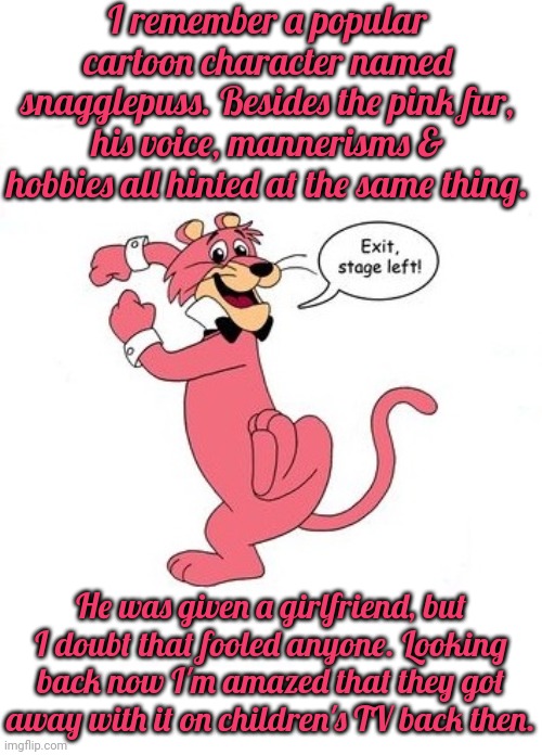 He was based on Tennessee Williams, even. | I remember a popular cartoon character named snagglepuss. Besides the pink fur, his voice, mannerisms & hobbies all hinted at the same thing. He was given a girlfriend, but I doubt that fooled anyone. Looking back now I'm amazed that they got away with it on children's TV back then. | image tagged in snagglepuss babies cry,i dunno man seems kinda gay to me,lgbt | made w/ Imgflip meme maker