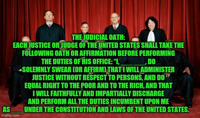 supreme court | THE JUDICIAL OATH:
EACH JUSTICE OR JUDGE OF THE UNITED STATES SHALL TAKE THE FOLLOWING OATH OR AFFIRMATION BEFORE PERFORMING THE DUTIES OF HIS OFFICE: “I, ___ ___, DO SOLEMNLY SWEAR (OR AFFIRM) THAT I WILL ADMINISTER JUSTICE WITHOUT RESPECT TO PERSONS, AND DO EQUAL RIGHT TO THE POOR AND TO THE RICH, AND THAT I WILL FAITHFULLY AND IMPARTIALLY DISCHARGE AND PERFORM ALL THE DUTIES INCUMBENT UPON ME AS ___ UNDER THE CONSTITUTION AND LAWS OF THE UNITED STATES. | image tagged in supreme court | made w/ Imgflip meme maker