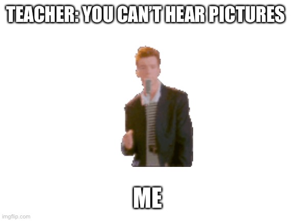 Everyone in this dimension has been Rick rolled | TEACHER: YOU CAN’T HEAR PICTURES; ME | image tagged in blank white template | made w/ Imgflip meme maker