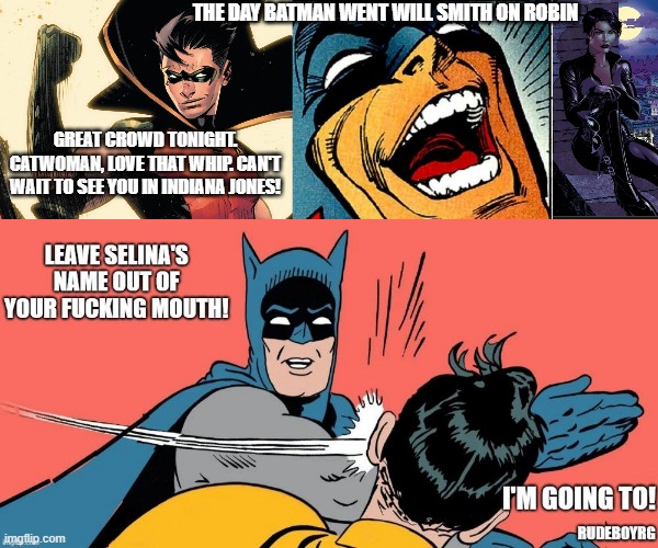 Batman Goes Will Smith On Robin | THE DAY BATMAN WENT WILL SMITH ON ROBIN; GREAT CROWD TONIGHT. CATWOMAN, LOVE THAT WHIP. CAN'T WAIT TO SEE YOU IN INDIANA JONES! | image tagged in batman slapping robin,will smith slap,will smith punching chris rock | made w/ Imgflip meme maker