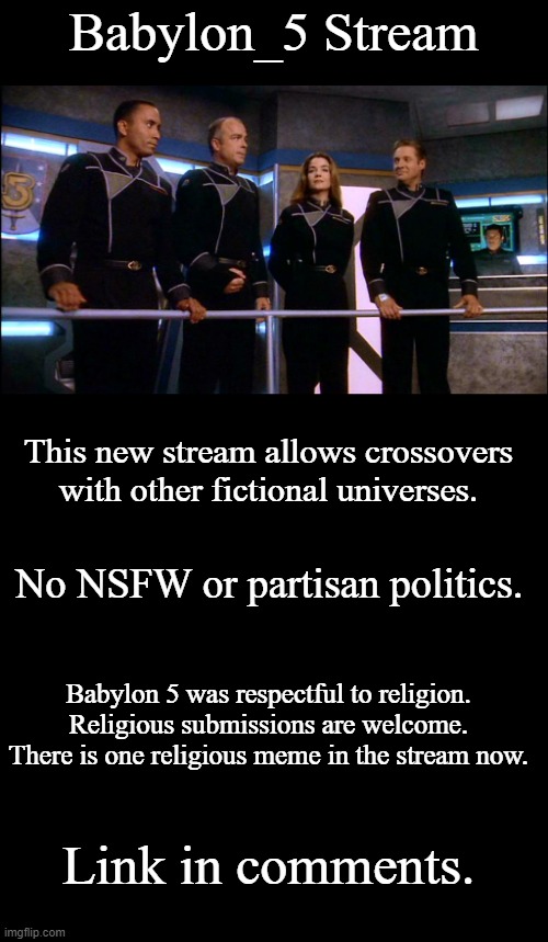 Babylon_5 Stream | Babylon_5 Stream; This new stream allows crossovers with other fictional universes. No NSFW or partisan politics. Babylon 5 was respectful to religion. Religious submissions are welcome. There is one religious meme in the stream now. Link in comments. | image tagged in babylon 5 new uniforms,blank black template,babylon 5 | made w/ Imgflip meme maker