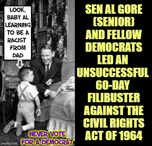 Mr. Climate Change Began his Indoctrination Early |  SEN AL GORE
(SENIOR)
AND FELLOW
DEMOCRATS
LED AN 
UNSUCCESSFUL 
60-DAY 
FILIBUSTER
AGAINST THE
CIVIL RIGHTS
ACT OF 1964; LOOK,
BABY AL
LEARNING
TO BE A
RACIST 
FROM
DAD; NEVER VOTE
FOR A DEMOCRAT | image tagged in vince vance,al gore,memes,corrupt,evil,democrats | made w/ Imgflip meme maker