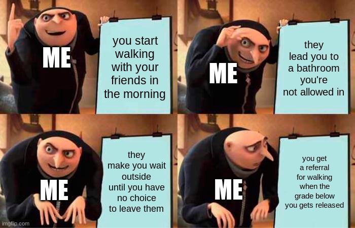 this literally happened and I'm PO'ed | you start walking with your friends in the morning; they lead you to a bathroom you're not allowed in; ME; ME; they make you wait outside until you have no choice to leave them; you get a referral for walking when the grade below you gets released; ME; ME | image tagged in memes,gru's plan | made w/ Imgflip meme maker