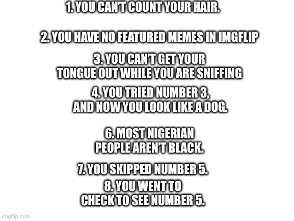 8 Facts | 1. YOU CAN’T COUNT YOUR HAIR. 2. YOU HAVE NO FEATURED MEMES IN IMGFLIP; 3. YOU CAN’T GET YOUR TONGUE OUT WHILE YOU ARE SNIFFING; 4. YOU TRIED NUMBER 3, AND NOW YOU LOOK LIKE A DOG. 6. MOST NIGERIAN PEOPLE AREN’T BLACK. 7. YOU SKIPPED NUMBER 5. 8. YOU WENT TO CHECK TO SEE NUMBER 5. | image tagged in blank white template | made w/ Imgflip meme maker