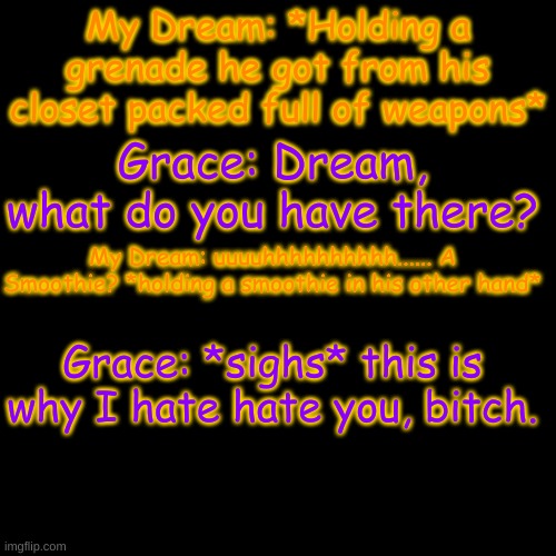 .-. just them "bonding" | My Dream: *Holding a grenade he got from his closet packed full of weapons*; Grace: Dream, what do you have there? My Dream: uuuuhhhhhhhhhh...... A Smoothie? *holding a smoothie in his other hand*; Grace: *sighs* this is why I hate hate you, bitch. | image tagged in memes,blank transparent square | made w/ Imgflip meme maker