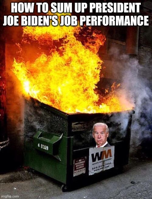Dumpster fire is one phrase that sums up Biden's performance. So I expect Democrats will ban its use. | HOW TO SUM UP PRESIDENT JOE BIDEN'S JOB PERFORMANCE | image tagged in dumpster fire,joe biden,stupid liberals,failure,you had one job,democrats | made w/ Imgflip meme maker