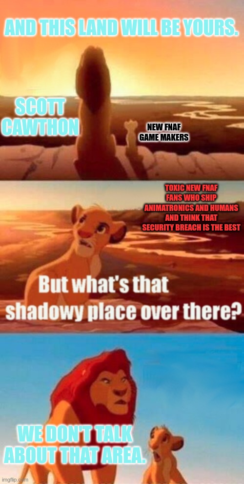 The darker part of the FNaF Fandom | AND THIS LAND WILL BE YOURS. SCOTT CAWTHON; NEW FNAF GAME MAKERS; TOXIC NEW FNAF FANS WHO SHIP ANIMATRONICS AND HUMANS AND THINK THAT SECURITY BREACH IS THE BEST; WE DON'T TALK ABOUT THAT AREA. | image tagged in memes,simba shadowy place | made w/ Imgflip meme maker