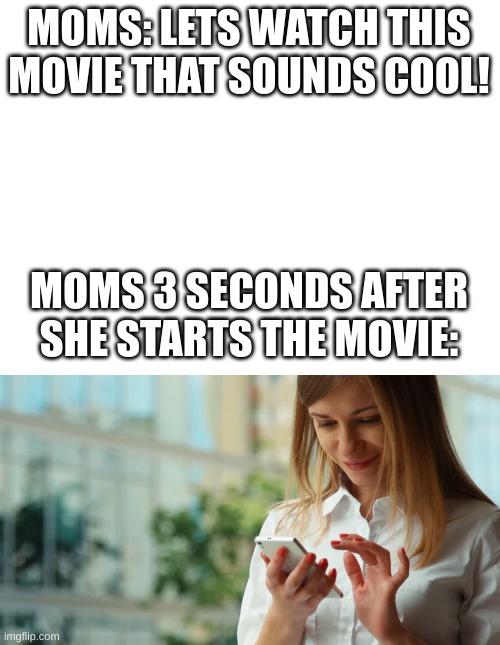 bro pay attention to the movie YOU wanted to watch | MOMS: LETS WATCH THIS MOVIE THAT SOUNDS COOL! MOMS 3 SECONDS AFTER SHE STARTS THE MOVIE: | image tagged in blank white template | made w/ Imgflip meme maker
