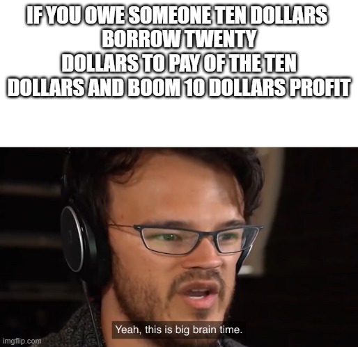 Yeah, this is big brain time | IF YOU OWE SOMEONE TEN DOLLARS 
BORROW TWENTY DOLLARS TO PAY OF THE TEN DOLLARS AND BOOM 10 DOLLARS PROFIT | image tagged in yeah this is big brain time | made w/ Imgflip meme maker