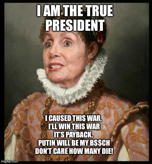 Pelosi goes batsh$t crazy | I AM THE TRUE 
PRESIDENT; I CAUSED THIS WAR, 
I’LL WIN THIS WAR
IT’S PAYBACK. 
 PUTIN WILL BE MY B$$CH 
DON’T CARE HOW MANY DIE! | image tagged in nancy rules america,pelosi,meme,demotivationals,democrats,upvote | made w/ Imgflip meme maker