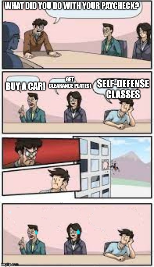Self defense classes | WHAT DID YOU DO WITH YOUR PAYCHECK? BUY A CAR! GET CLEARANCE PLATES! SELF-DEFENSE CLASSES | image tagged in boardroom meeting suggestion,boardroom meeting unexpected ending | made w/ Imgflip meme maker