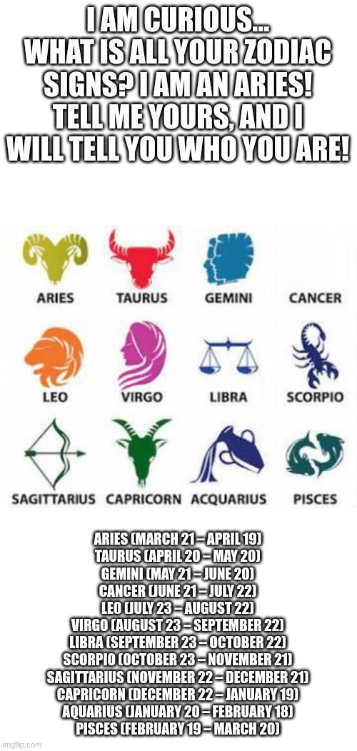 Zodiacs Furs, Unite! (I will tell you everything) | I AM CURIOUS... WHAT IS ALL YOUR ZODIAC SIGNS? I AM AN ARIES! TELL ME YOURS, AND I WILL TELL YOU WHO YOU ARE! ARIES (MARCH 21 – APRIL 19)
TAURUS (APRIL 20 – MAY 20)
GEMINI (MAY 21 – JUNE 20)
CANCER (JUNE 21 – JULY 22)
LEO (JULY 23 – AUGUST 22)
VIRGO (AUGUST 23 – SEPTEMBER 22)
LIBRA (SEPTEMBER 23 – OCTOBER 22)
SCORPIO (OCTOBER 23 – NOVEMBER 21)
SAGITTARIUS (NOVEMBER 22 – DECEMBER 21)
CAPRICORN (DECEMBER 22 – JANUARY 19)
AQUARIUS (JANUARY 20 – FEBRUARY 18)
PISCES (FEBRUARY 19 – MARCH 20) | image tagged in zodiac signs | made w/ Imgflip meme maker