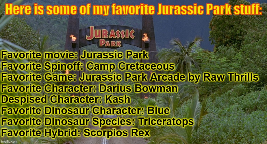 Just my opinions on the fandom | Here is some of my favorite Jurassic Park stuff:; Favorite movie: Jurassic Park
Favorite Spinoff: Camp Cretaceous
Favorite Game: Jurassic Park Arcade by Raw Thrills
Favorite Character: Darius Bowman
Despised Character: Kash
Favorite Dinosaur Character: Blue
Favorite Dinosaur Species: Triceratops
Favorite Hybrid: Scorpios Rex | image tagged in jurassic park gate,jurassic park | made w/ Imgflip meme maker
