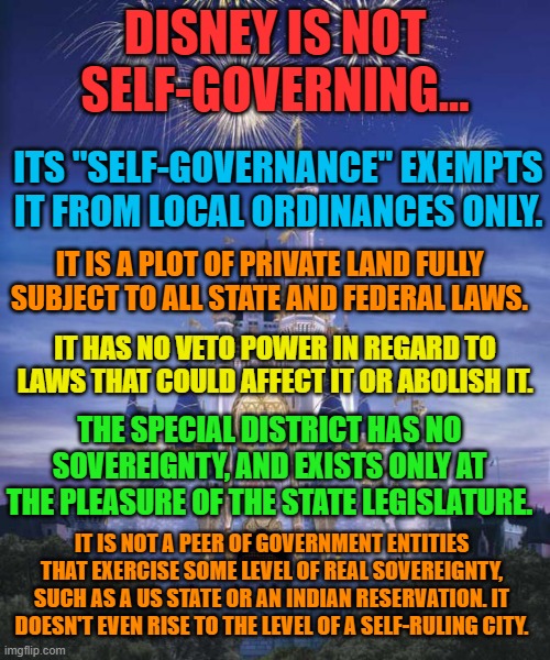 Disney | DISNEY IS NOT SELF-GOVERNING... ITS "SELF-GOVERNANCE" EXEMPTS IT FROM LOCAL ORDINANCES ONLY. IT IS A PLOT OF PRIVATE LAND FULLY SUBJECT TO ALL STATE AND FEDERAL LAWS. IT HAS NO VETO POWER IN REGARD TO LAWS THAT COULD AFFECT IT OR ABOLISH IT. THE SPECIAL DISTRICT HAS NO SOVEREIGNTY, AND EXISTS ONLY AT THE PLEASURE OF THE STATE LEGISLATURE. IT IS NOT A PEER OF GOVERNMENT ENTITIES THAT EXERCISE SOME LEVEL OF REAL SOVEREIGNTY, SUCH AS A US STATE OR AN INDIAN RESERVATION. IT DOESN'T EVEN RISE TO THE LEVEL OF A SELF-RULING CITY. | image tagged in disney | made w/ Imgflip meme maker