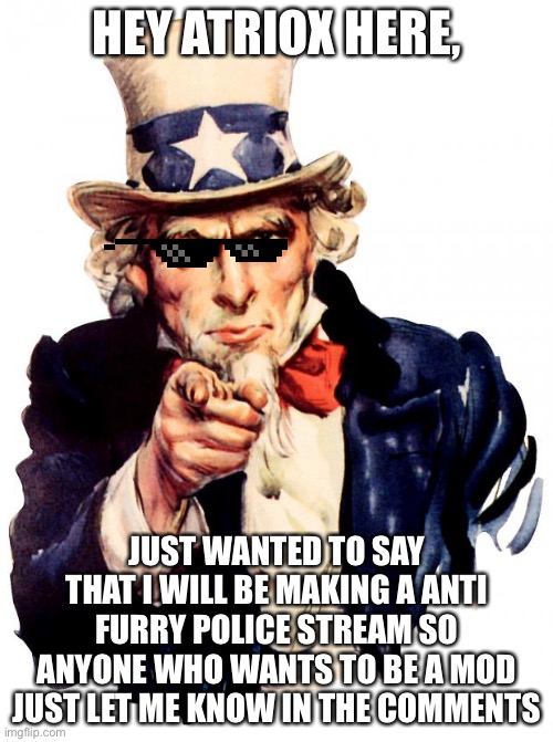 I want you | HEY ATRIOX HERE, JUST WANTED TO SAY THAT I WILL BE MAKING A ANTI FURRY POLICE STREAM SO ANYONE WHO WANTS TO BE A MOD JUST LET ME KNOW IN THE COMMENTS | image tagged in memes,uncle sam,furry | made w/ Imgflip meme maker