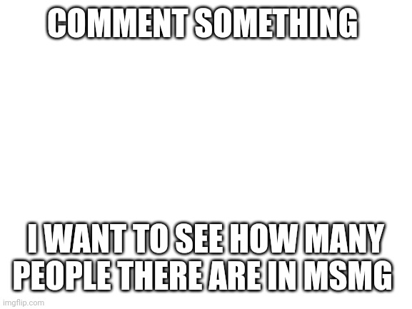 Doing this bc I'm bored | COMMENT SOMETHING; I WANT TO SEE HOW MANY PEOPLE THERE ARE IN MSMG | image tagged in blank white template | made w/ Imgflip meme maker