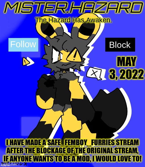 New Stream! | MAY 3, 2022; I HAVE MADE A SAFE_FEMBOY_FURRIES STREAM AFTER THE BLOCKAGE OF THE ORIGINAL STREAM, IF ANYONE WANTS TO BE A MOD, I WOULD LOVE TO! | image tagged in mister hazard announcement template | made w/ Imgflip meme maker