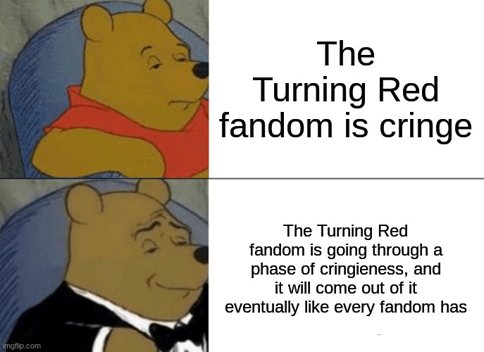 It ´ s true, every fandom goes through it and comes out stronger | The Turning Red fandom is cringe; The Turning Red fandom is going through a phase of cringieness, and it will come out of it eventually like every fandom has | image tagged in memes,tuxedo winnie the pooh,turning red,fandoms,cringe | made w/ Imgflip meme maker