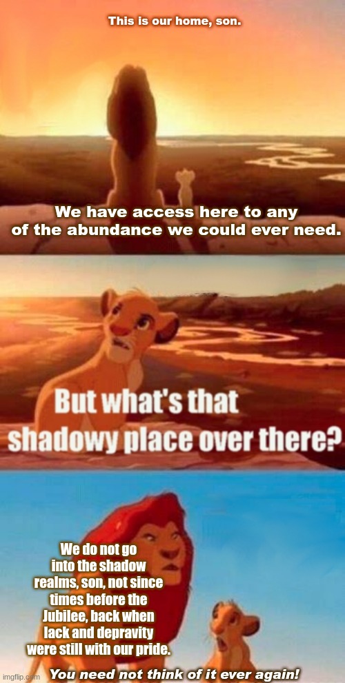 Simba Shadowy Place | This is our home, son. We have access here to any of the abundance we could ever need. We do not go into the shadow realms, son, not since times before the Jubilee, back when lack and depravity were still with our pride. You need not think of it ever again! | image tagged in memes,simba shadowy place | made w/ Imgflip meme maker