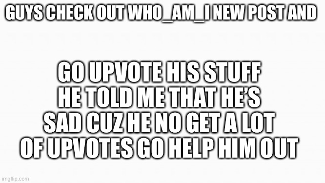 Do it plz | GO UPVOTE HIS STUFF HE TOLD ME THAT HE’S SAD CUZ HE NO GET A LOT OF UPVOTES GO HELP HIM OUT; GUYS CHECK OUT WHO_AM_I NEW POST AND | image tagged in white box | made w/ Imgflip meme maker