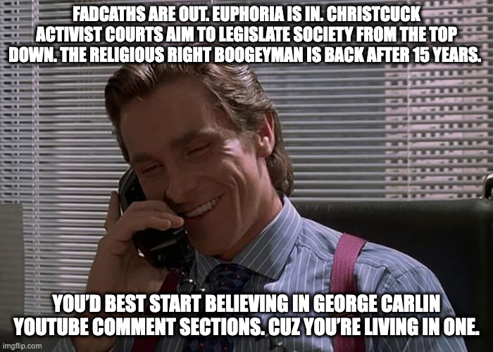 American Psycho Phone | FADCATHS ARE OUT. EUPHORIA IS IN. CHRISTCUCK ACTIVIST COURTS AIM TO LEGISLATE SOCIETY FROM THE TOP DOWN. THE RELIGIOUS RIGHT BOOGEYMAN IS BACK AFTER 15 YEARS. YOU’D BEST START BELIEVING IN GEORGE CARLIN YOUTUBE COMMENT SECTIONS. CUZ YOU’RE LIVING IN ONE. | image tagged in american psycho phone | made w/ Imgflip meme maker