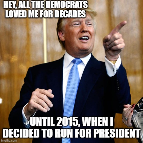 Donal Trump Birthday | HEY, ALL THE DEMOCRATS LOVED ME FOR DECADES UNTIL 2015, WHEN I DECIDED TO RUN FOR PRESIDENT | image tagged in donal trump birthday | made w/ Imgflip meme maker