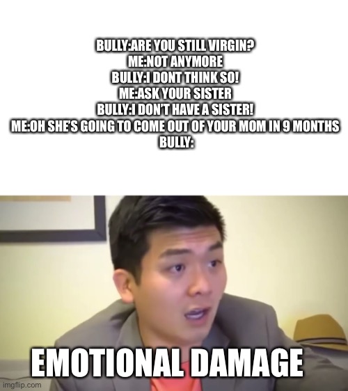 Emotional Damage | BULLY:ARE YOU STILL VIRGIN?
ME:NOT ANYMORE
BULLY:I DONT THINK SO!
ME:ASK YOUR SISTER
BULLY:I DON’T HAVE A SISTER!
ME:OH SHE’S GOING TO COME OUT OF YOUR MOM IN 9 MONTHS
 BULLY:; EMOTIONAL DAMAGE | image tagged in emotional damage | made w/ Imgflip meme maker