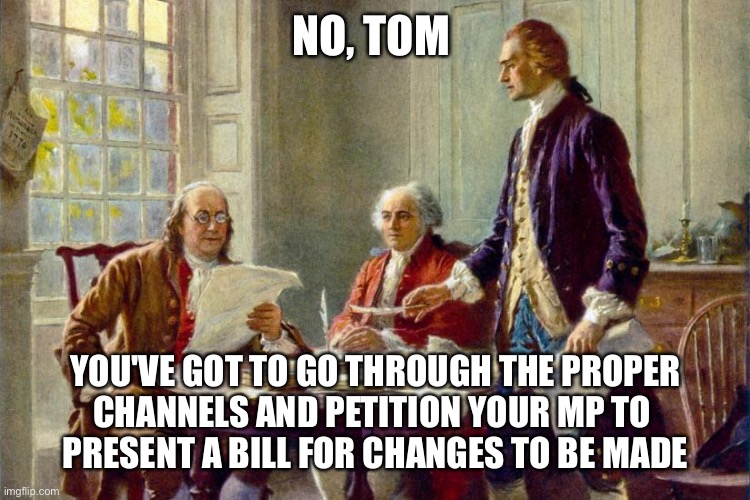 The wise words of Conservative Ben Franklin | NO, TOM; YOU'VE GOT TO GO THROUGH THE PROPER 
CHANNELS AND PETITION YOUR MP TO 
PRESENT A BILL FOR CHANGES TO BE MADE | image tagged in declaration of independence | made w/ Imgflip meme maker