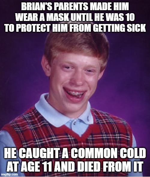 kids growing up in the "pandemic lockdown" are going to be the sickest in history. | BRIAN'S PARENTS MADE HIM WEAR A MASK UNTIL HE WAS 10 TO PROTECT HIM FROM GETTING SICK; HE CAUGHT A COMMON COLD AT AGE 11 AND DIED FROM IT | image tagged in memes,bad luck brian,funny memes,political meme,truth,political humor | made w/ Imgflip meme maker