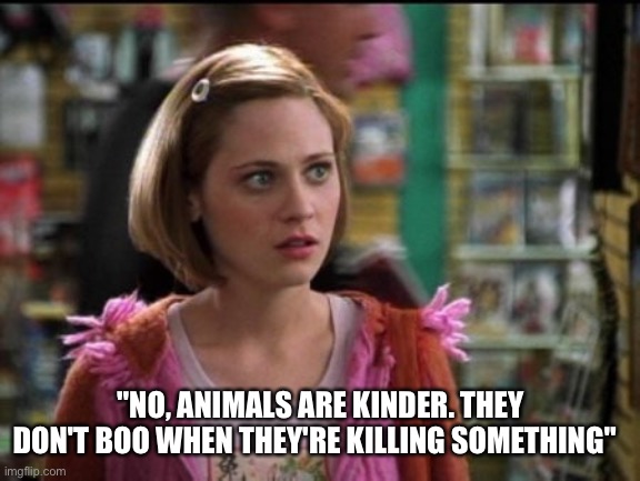 Zooey New guy | "NO, ANIMALS ARE KINDER. THEY DON'T BOO WHEN THEY'RE KILLING SOMETHING" | image tagged in zooey deschanel | made w/ Imgflip meme maker
