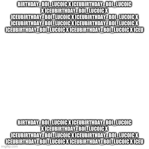 Blank Transparent Square Meme | BIRTHDAY_BOI_LUCOIC X ICEUBIRTHDAY_BOI_LUCOIC X ICEUBIRTHDAY_BOI_LUCOIC X ICEUBIRTHDAY_BOI_LUCOIC X ICEUBIRTHDAY_BOI_LUCOIC X ICEUBIRTHDAY_BOI_LUCOIC X ICEUBIRTHDAY_BOI_LUCOIC X ICEUBIRTHDAY_BOI_LUCOIC X ICEUBIRTHDAY_BOI_LUCOIC X ICEU; BIRTHDAY_BOI_LUCOIC X ICEUBIRTHDAY_BOI_LUCOIC X ICEUBIRTHDAY_BOI_LUCOIC X ICEUBIRTHDAY_BOI_LUCOIC X ICEUBIRTHDAY_BOI_LUCOIC X ICEUBIRTHDAY_BOI_LUCOIC X ICEUBIRTHDAY_BOI_LUCOIC X ICEU | image tagged in memes,blank transparent square | made w/ Imgflip meme maker