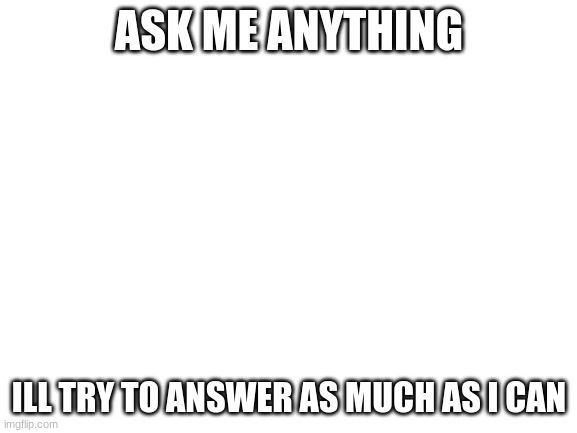 i made this out of boredom (yes adress questions etc) | ASK ME ANYTHING; ILL TRY TO ANSWER AS MUCH AS I CAN | image tagged in blank white template | made w/ Imgflip meme maker