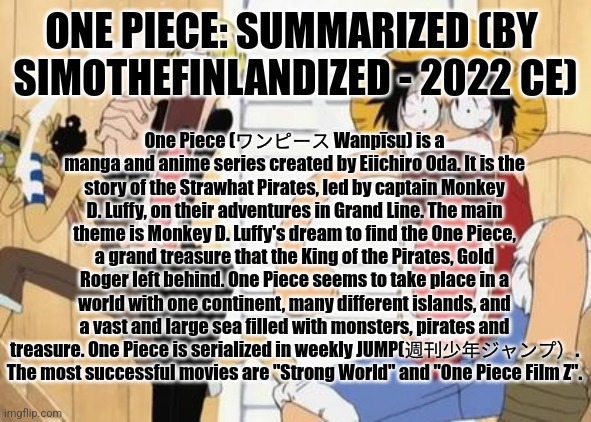ONE PIECE: Summarized (By  SimoTheFinlandized - 2022 CE) | ONE PIECE: SUMMARIZED (BY 
SIMOTHEFINLANDIZED - 2022 CE); One Piece (ワンピース Wanpīsu) is a manga and anime series created by Eiichiro Oda. It is the story of the Strawhat Pirates, led by captain Monkey D. Luffy, on their adventures in Grand Line. The main theme is Monkey D. Luffy's dream to find the One Piece, a grand treasure that the King of the Pirates, Gold Roger left behind. One Piece seems to take place in a world with one continent, many different islands, and a vast and large sea filled with monsters, pirates and treasure. One Piece is serialized in weekly JUMP(週刊少年ジャンプ）. The most successful movies are "Strong World" and "One Piece Film Z". | image tagged in one piece,anime,manga,simothefinlandized,summarized | made w/ Imgflip meme maker