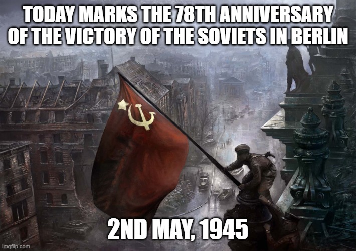 A bit late, sorry | TODAY MARKS THE 78TH ANNIVERSARY OF THE VICTORY OF THE SOVIETS IN BERLIN; 2ND MAY, 1945 | image tagged in soviet flag on reichstag | made w/ Imgflip meme maker
