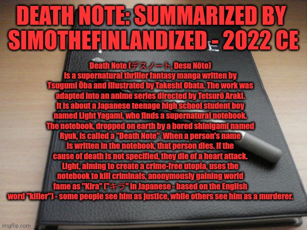 DEATH NOTE: Summarized By  SimoTheFinlandized - 2022 CE | DEATH NOTE: SUMMARIZED BY 
SIMOTHEFINLANDIZED - 2022 CE; Death Note (デスノート, Desu Nōto) is a supernatural thriller fantasy manga written by Tsugumi Ōba and illustrated by Takeshi Obata. The work was adapted into an anime series directed by Tetsurō Araki. It is about a Japanese teenage high school student boy named Light Yagami, who finds a supernatural notebook. The notebook, dropped on earth by a bored shinigami named Ryuk, is called a "Death Note". When a person's name is written in the notebook, that person dies. If the cause of death is not specified, they die of a heart attack. Light, aiming to create a crime-free utopia, uses the notebook to kill criminals, anonymously gaining world fame as "Kira" ("キラ" in Japanese - based on the English word "killer") - some people see him as justice, while others see him as a murderer. | image tagged in death note,anime,manga,simothefinlandized,summarized | made w/ Imgflip meme maker