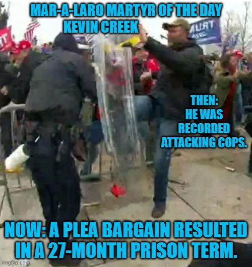 Only a couple hundred more cop attackers to go. That should get us through to November. | MAR-A-LARO MARTYR OF THE DAY
KEVIN CREEK; THEN: HE WAS RECORDED ATTACKING COPS. NOW: A PLEA BARGAIN RESULTED IN A 27-MONTH PRISON TERM. | image tagged in politics | made w/ Imgflip meme maker
