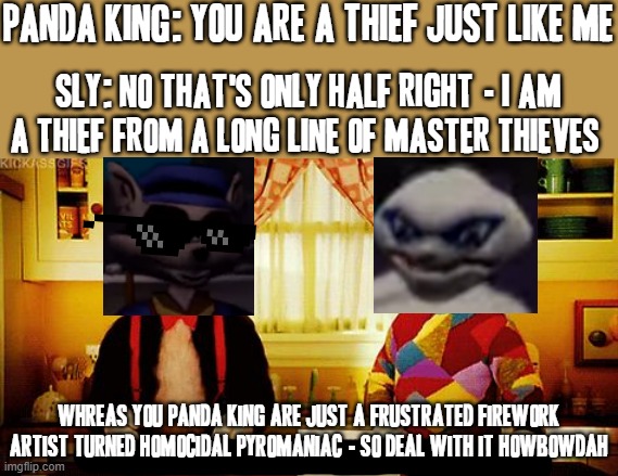 Sly 1 panda king boss fight video reference (now b4 u start lecturing me that there's a stream for gaming memes I know I know) | PANDA KING: YOU ARE A THIEF JUST LIKE ME; SLY: NO THAT'S ONLY HALF RIGHT - I AM A THIEF FROM A LONG LINE OF MASTER THIEVES; WHREAS YOU PANDA KING ARE JUST A FRUSTRATED FIREWORK ARTIST TURNED HOMOCIDAL PYROMANIAC - SO DEAL WITH IT HOWBOWDAH | image tagged in you're not just wrong you're stupid,video games,sly cooper,dank memes,crossover memes,savage memes | made w/ Imgflip meme maker